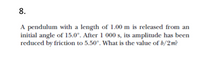 8.
A pendulum with a length of 1.00 m is released from an
initial angle of 15.0°. After 1 000 s, its amplitude has been
reduced by friction to 5.50°. What is the value of b/2m?
