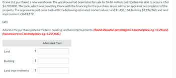 Crane Ltd. purchased a new warehouse. The warehouse had been listed for sale for $4.84 million, but Nordso was able to acquire it for
$4,703,000. The bank, which was providing Crane with the financing for the purchase, required that an appraisal be completed of the
property. The appraisal report came back with the following estimated market values: land $1,435,168, building $2,696,960, and land
improvements $683,872.
(a1)
Allocate the purchase price to the land, building, and land improvements. (Round allocation percentage to 1 decimal place, e.g. 15.2% and
final answers to O decimal places, e.g. 1,255,000.)
Allocated Cost
Land
$
Building
$
Land improvements
$