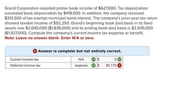 Grand Corporation reported pretax book income of $627,000. Tax depreciation
exceeded book depreciation by $418,000. In addition, the company received
$313,500 of tax-exempt municipal bond interest. The company's prior-year tax return
showed taxable income of $52,250. Grand's beginning book (tax) basis in its fixed
assets was $2,045,000 ($1,836,000) and its ending book (tax) basis is $2,545,000
($1,927,000). Compute the company's current income tax expense or benefit.
Note: Leave no answer blank. Enter N/A or zero.
> Answer is complete but not entirely correct.
Current income tax
Deferred income tax
N/A
$
0
expense
$
85,170 x