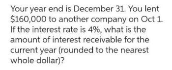 Your year end is December 31. You lent
$160,000 to another company on Oct 1.
If the interest rate is 4%, what is the
amount of interest receivable for the
current year (rounded to the nearest
whole dollar)?