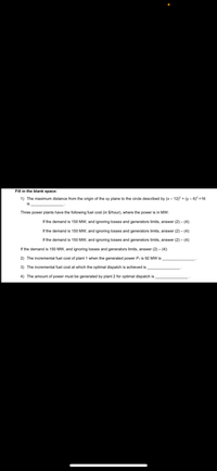 Fill in the blank space:
1) The maximum distance from the origin of the xy plane to the circle described by (x- 12)2 + (y – 6)? =16
is
Three power plants have the following fuel cost (in $/hour), where the power is in MW:
If the demand is 150 MW, and ignoring losses and generators limits, answer (2) - (4):
If the demand is 150 MW, and ignoring losses and generators limits, answer (2) - (4):
If the demand is 150 MW, and ignoring losses and generators limits, answer (2) – (4):
If the demand is 150 MW, and ignoring losses and generators limits, answer (2) – (4):
2) The incremental fuel cost of plant 1 when the generated power P, is 92 MW is
3) The incremental fuel cost at which the optimal dispatch is achieved is
4) The amount of power must be generated by plant 2 for optimal dispatch is
