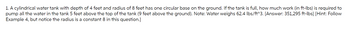 1. A cylindrical water tank with depth of 4 feet and radius of 8 feet has one circular base on the ground. If the tank is full, how much work (in ft-lbs) is required to
pump all the water in the tank 5 feet above the top of the tank (9 feet above the ground). Note: Water weighs 62.4 lbs/ft^3. [Answer: 351,295 ft-lbs] [Hint: Follow
Example 4, but notice the radius is a constant 8 in this question.]