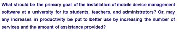 What should be the primary goal of the installation of mobile device management
software at a university for its students, teachers, and administrators? Or, may
any increases in productivity be put to better use by increasing the number of
services and the amount of assistance provided?