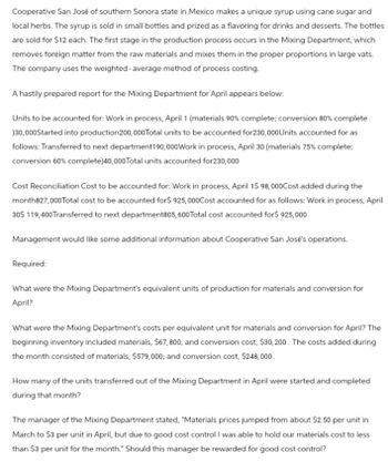 Cooperative San José of southern Sonora state in Mexico makes a unique syrup using cane sugar and
local herbs. The syrup is sold in small bottles and prized as a flavoring for drinks and desserts. The bottles
are sold for $12 each. The first stage in the production process occurs in the Mixing Department, which
removes foreign matter from the raw materials and mixes them in the proper proportions in large vats.
The company uses the weighted average method of process costing.
A hastily prepared report for the Mixing Department for April appears below:
Units to be accounted for: Work in process, April 1 (materials 90% complete; conversion 80% complete
)30,000Started into production200,000 Total units to be accounted for230,000 Units accounted for as
follows: Transferred to next department190,000 Work in process, April 30 (materials 75% complete;
conversion 60% complete)40,000 Total units accounted for230,000
Cost Reconciliation Cost to be accounted for: Work in process, April 1$ 98,000Cost added during the
month827,000 Total cost to be accounted for$ 925,000Cost accounted for as follows: Work in process, April
30$ 119,400 Transferred to next department805, 600 Total cost accounted for$ 925,000
Management would like some additional information about Cooperative San Jose's operations.
Required:
What were the Mixing Department's equivalent units of production for materials and conversion for
April?
What were the Mixing Department's costs per equivalent unit for materials and conversion for April? The
beginning inventory included materials, $67,800; and conversion cost, $30,200. The costs added during
the month consisted of materials, $579,000; and conversion cost, $248,000.
How many of the units transferred out of the Mixing Department in April were started and completed
during that month?
The manager of the Mixing Department stated, "Materials prices jumped from about $2.50 per unit in
March to $3 per unit in April, but due to good cost control I was able to hold our materials cost to less
than $3 per unit for the month." Should this manager be rewarded for good cost control?