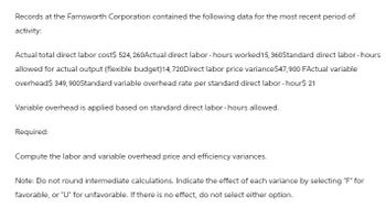 Records at the Farnsworth Corporation contained the following data for the most recent period of
activity:
Actual total direct labor cost$ 524,260Actual direct labor-hours worked 15, 360Standard direct labor-hours
allowed for actual output (flexible budget) 14,720 Direct labor price variance$47,900 FActual variable
overhead$ 349,900Standard variable overhead rate per standard direct labor-hour$ 21
Variable overhead is applied based on standard direct labor-hours allowed.
Required:
Compute the labor and variable overhead price and efficiency variances.
Note: Do not round intermediate calculations. Indicate the effect of each variance by selecting "F" for
favorable, or "U" for unfavorable. If there is no effect, do not select either option.