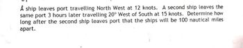 A ship leaves port travelling North West at 12 knots. A second ship leaves the
same port 3 hours later travelling 20° West of South at 15 knots. Determine how
long after the second ship leaves port that the ships will be 100 nautical miles
apart.