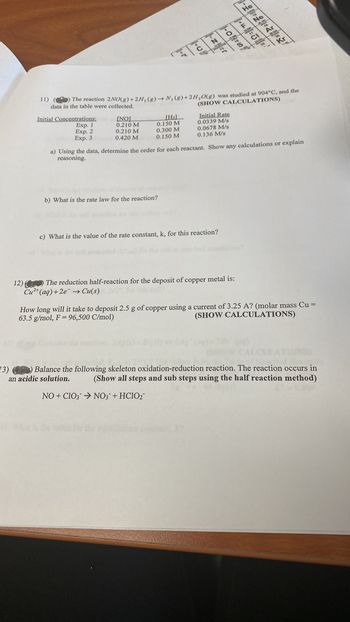 Initial Concentrations:
Exp. 1
Exp. 2
Exp. 3
[NO]
0.210 M
0.210 M
0.420 M
दाव
11) () The reaction 2NO(g) +2H₂(g) → N, (g) + 2H₂O(g) was studied at 904°C, and the
data in the table were collected.
(SHOW CALCULATIONS)
[H₂]
0.150 M
0.300 M
0.150 M
Ezer
b) What is the rate law for the reaction?
1-01-0
Initial Rate
0.0339 M/s
0.0678 M/s
0.136 M/s
a) Using the data, determine the order for each reactant. Show any calculations or explain
reasoning.
c) What is the value of the rate constant, k, for this reaction?
-=
12) The reduction half-reaction for the deposit of copper metal is:
Cu²+ (aq) +2e → Cu(s)
How long will it take to deposit 2.5 g of copper using a current of 3.25 A? (molar mass Cu =
63.5 g/mol, F = 96,500 C/mol)
(SHOW CALCULATIONS)
3) (4) Balance the following skeleton oxidation-reduction reaction. The reaction occurs in
an acidic solution. (Show all steps and sub steps using the half reaction method)
NO+CIO3 → NO3 + HClO₂