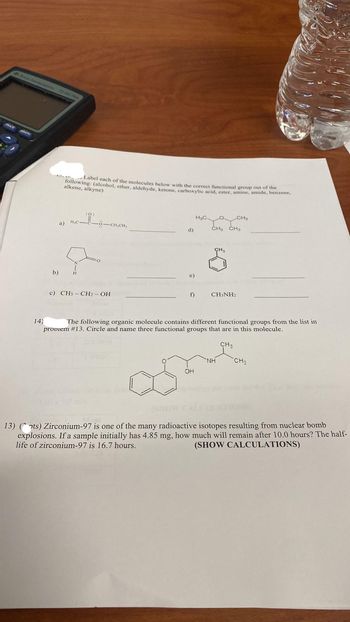 Dan
Sean Pen
b)
14)
a)
Label each of the molecules below with the correct functional group out of the
following: (alcohol, ether, aldehyde, ketone, carboxylic acid, ester, amine, amide, benzene,
alkene, alkyne)
10:
H₂C-C-6-CH₂CH₂
c) CH3-CH₂-OH
d)
e)
f)
H₂C.
OH
La CH3
CH3 CH3
CH₂
The following organic molecule contains different functional groups from the list in
proviem # 13. Circle and name three functional groups that are in this molecule.
CH3
CH3NH2
NH
CH₂
13) (ots) Zirconium-97 is one of the many radioactive isotopes resulting from nuclear bomb
explosions. If a sample initially has 4.85 mg, how much will remain after 10.0 hours? The half-
life of zirconium-97 is 16.7 hours.
(SHOW CALCULATIONS)