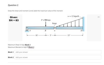 Question 2
Draw the shear and moment curves label the maximum value of the moment
Given:
SN = 83
Maximum Shear in kips Blank 1
Maximum Moment in kips-ft Blank 2
Blank 1
Blank 2
Add your answer
Add your answer
10'
P=SN kips
B
5'
hinge
اللكنة
w = 12 kips/ft.
C
15'
***