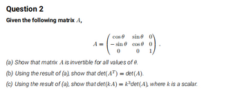 Question 2
Given the following matrix A,
cos
sin
A sin cos 0 0
00
(a) Show that matrix A is invertible for all values of 0.
(b) Using the result of (a), show that det(AT) = det(A).
1
(c) Using the result of (a), show that det (kA) = k³det(A), where k is a scalar.