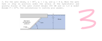 3. For the gate shown, α = 45°, Y₁ = 1 m, and y₂ = 4 m. Will the gate
fall or stay in position under the action of the hydrostatic and
gravity forces if the gate itself weighs 150 kN and is 1.0 m wide?
Assume T = 10°C. Use calculations to justify your answer.
Water
Standard
atmospheric
pressure
Gate
Hinge.
3