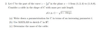 2. Let C be the part of the curve z = y³ in the plane x = 1 from (1,2,4) to (1,0,0).
Consider a cable in the shape of C with mass per unit length
p(x, y, z)=√√4+18xyz.
(a) Write down a parametrisation for C in terms of an increasing parameter t.
(b) Use MATLAB to sketch C in R³.
(c) Determine the mass of the cable.