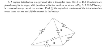 =
3. A regular tetrahedron is a pyramid with a triangular base. Six R 10.0 resistors are
placed along its six edges, with junctions at its four vertices, as shown in Fig. 3. A 12.0-V battery
is connected to any two of the vertices. Find (i) the equivalent resistance of the tetrahedron be-
tween these vertices and (ii) the current in the battery.
R
m
Ꭱ
R