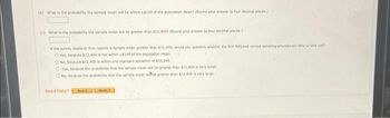 (b) What is the probability the sample mean will be within $100 of the population meen? (Round your answer to four decimal places)
(c) What is the probability the sample mean will be greater than 817.4007 (Round your answer to four decimal places)
If the survey research firm reports a sample mean greater than $12,400, would you question whether the firm followed correct sampling procedures? Why or why not?
Yes, because $12,400 is not within $100 of the population mean
O No, because $12,400 is within one standard deviation of $10,348
OYes, because the probability that the sample mean will be greater than $12,400 is very smal
O No, because the probability that the sample mean wibbe greater than $12,400 is very large
Need Help?
Not