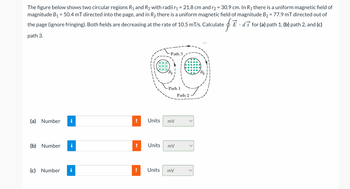 The figure below shows two circular regions R₁ and R₂ with radii r₁ = 21.8 cm and r₂ = 30.9 cm. In R₁ there is a uniform magnetic field of
magnitude B₁ = 50.4 mT directed into the page, and in R₂ there is a uniform magnetic field of magnitude B₂ = 77.9 mT directed out of
È · ďš for (a) path 1, (b) path 2, and (c)
$
SE
the page (ignore fringing). Both fields are decreasing at the rate of 10.5 mT/s. Calculate
path 3.
(a) Number
(b) Number
(c) Number
!
Path 3
Units
Path 1
Units mV
mV
Units mV
Path 2