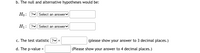 b. The null and alternative hypotheses would be:
Ho: ? Select an answerv
H1: ?v Select an answer
c. The test statistic ?v =
(please show your answer to 3 decimal places.)
d. The p-value =
(Please show your answer to 4 decimal places.)
