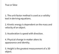 True or false
1. The unit-factor method is used as a validity
tool in deriving equations.
2. Kinetic energy is dependent on the mass and
velocity of an object.
3. Acceleration is speed with direction.
4. Physical change in matter alters its
appearance and identity.
5. Height is the greatest measurement of a 3D
object.
