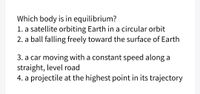 Which body is in equilibrium?
1. a satellite orbiting Earth in a circular orbit
2. a ball falling freely toward the surface of Earth
3. a car moving with a constant speed along a
straight, level road
4. a projectile at the highest point in its trajectory
