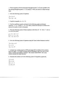 1. Find an equation of the line that passes through the point (-1,3) and is parallel to the
line passing through the points (-2,-3) and (2,5). Write your answer in slope-intercept
form.
2. Solve the following system of equations.
(Зх + 2у %3D3
2х - 4у%3D — 14
3. Graph the inequality 4x+3y> 12.
4. Find the equilibrium quantity and price for the following supply and demand
equations: p = 2x +10and p = -3x + 40, where p denotes the unit price in dollars and x
denotes the number of units in thousands.
5. Write the following system of linear equations in the form AX = B. Find A and use
it to solve the system.
x + 2y - 4.
3x - y + 2== 14
(2x-3y+4z = 17
7
6. Solve the following system of equations using the Gauss-Jordan elimination method.
2x+2y+ z =9
X + z = 4
|4y -3z = 17
7. A theater has a seating capacity of 900 and charges $4 for children, $6 for students,
and $8 for adults. At a certain screening with full attendance, there were half as many
adults as children and students combined. The receipts totaled $5600. How many
children attended the theater that day?
8. Determine the solution set for the following system of inequalities graphically.
(x+ y<4
2x + y 56
2.х - у 2 -1
x 2 0, y 20
