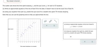 Your answer is incorrect.
The scatter plot shows the time spent studying, x, and the quiz score, y, for each of 25 students.
(a) Write an approximate equation of the line of best fit for the data. It doesn't have to be the exact line of best fit.
(b) Using your equation from part (a), predict the quiz score for a student who spent 70 minutes studying.
Note that you can use the graphing tools to help you approximate the line.
Quiz score
100-
90-
80+
70+
60+
50-
40+
30+
20-
10+
y
0
xx
X
X
X
xx
X₁
X
*
++
X
X
X
XX
xXx
X
X
xx
xx
10 20 30 40 50 60 70 80
X
90 100
Time spent studying (in minutes)
5
(a) Write an approximate equation of the line of best fit.
y = 0.933X + 23.3335
(b) Using your equation from part (a), predict the quiz
score for a student who spent 70 minutes studying.
89
X
3