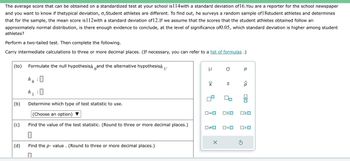 The average score that can be obtained on a standardized test at your school is114with a standard deviation of 16. You are a reporter for the school newspaper
and you want to know if thetypical deviation, o,Student athletes are different. To find out, he surveys a random sample of 18student athletes and determines
that for the sample, the mean score is112with a standard deviation of12.If we assume that the scores that the student athletes obtained follow an
approximately normal distribution, is there enough evidence to conclude, at the level of significance of 0.05, which standard deviation is higher among student
athletes?
Perform a two-tailed test. Then complete the following.
Carry intermediate calculations to three or more decimal places. (If necessary, you can refer to a list of formulas .)
(to) Formulate the null hypothesish and the alternative hypothesish 1'
ho: 0
0
(b)
(c)
(d)
h !
1
0
Determine which type of test statistic to use.
(Choose an option)
Find the value of the test statistic. (Round to three or more decimal places.)
0
Find the p-value. (Round to three or more decimal places.)
П
μ σ p
XI
0=0 OSO
0#0
S
X
O<O
P
O<O
S