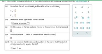 Carry intermediate calculations to three or more decimal places. (If necessary, you can refer to a list of formulas .)
(to) Formulate the null hypothesish and the alternative hypothesish
ho: 0
0
(b)
(c)
(d)
h :0
1
Determine which type of test statistic to use.
(Choose an option)
Find the value of the test statistic. (Round to three or more decimal places.)
Find the p-value. (Round to three or more decimal places.)
0
1'
(and) Can we conclude that the standard deviation of the scores that the student
athletes obtained is greater than16?
O Yeah O No
μ
X
0=0
S
X
☐#0 0<0
р
<Q
OSO 0²0
3
00
0>0