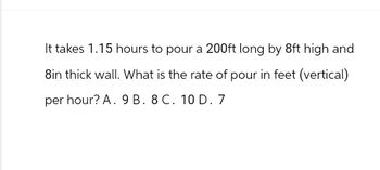 It takes 1.15 hours to pour a 200ft long by 8ft high and
8in thick wall. What is the rate of pour in feet (vertical)
per hour? A. 9 B. 8 C. 10 D. 7