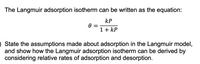 The Langmuir adsorption isotherm can be written as the equation:
kP
1+ kP
O State the assumptions made about adsorption in the Langmuir model,
and show how the Langmuir adsorption isotherm can be derived by
considering relative rates of adsorption and desorption.
