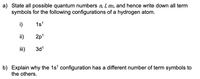 a) State all possible quantum numbers n, I, m, and hence write down all term
symbols for the following configurations of a hydrogen atom.
i)
1s1
ii)
2p'
iii)
3d1
b) Explain why the 1s' configuration has a different number of term symbols to
the others.
