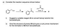 a) Consider the reaction sequence shown below:
i-Pr
"Ме
HO,
А
base, A
B
i)
Suggest a suitable reagent A to convert benzyl alcohol into
benzaldehyde.
ii)
Give the structure of product B and give a curly arrow mechanism
for the formation of B from benzaldehyde.
