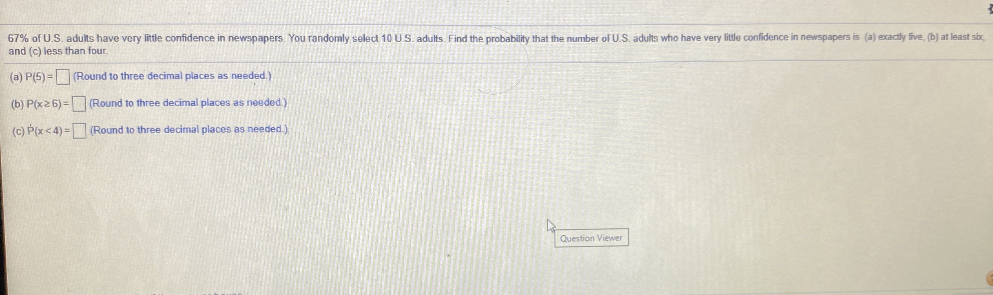 67% of U.S. adults have very little confidence in newspapers. You randomly select 10 U.S. adults. Find the probability that the number of U.S. adults who have very little confidence in newspapers is (a) exactly five, (b) at least six,
and (c) less than four.
(a) P(5)= (Round to three decimal places as needed.)
(b) P(x2 6) = (Round to three decimal places as needed.)
(c) P(x< 4)= (Round to three decimal places as needed.)
Question Viewer

