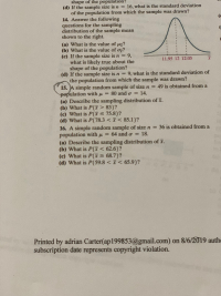 shape of the population?
16, what is the standard deviation
(d) If the sample size is n =
of the population from which the sample was drawn?
14. Answer the following
questions for the sampling
distribution of the sample mean
shown to the right.
(
(
(a) What is the value of u?
(b) What is the value of o?
(c) If the sample size is n 9,
what is likely true about the
shape of the population?
(d) If the sample size is n = 9, what is the standard deviation of
the population from which the sample was drawn?
15. A simple random sample of size n =
population with u=
(a) Describe the sampling distribution of r.
(b) What is P(F> 83)?
(c) What is P(F 75.8)?
(d) What is P(78.3 < < 85.1)?
16. A simple random sample of size n 36 is obtained from a
population with u = 64 and o = 18.
(a) Describe the sampling distribution of F.
(b) What is P(I < 62.6)?
(c) What is P(F2 68.7)?
(d) What is P(59.8 < < 65.9)?
11.95 12 12.05
49 is obtained from a
14.
80 and o
Printed by adrian Carter(ap199853@gmail.com) on 8/6/2019 authe
subscription date represents copyright violation.
