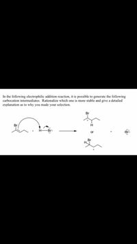 In the following electrophilic addition reaction, it is possible to generate the following
carbocation intermediates. Rationalize which one is more stable and give a detailed
explanation as to why you made your selection.
Br
Br
H
:Br:
