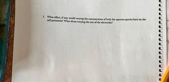 5. What effect, if any, would varying the concentration of both the aqueous species have on the
cell potentials? What about varying the size of the electrodes?