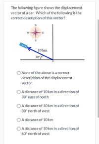 The following figure shows the displacement
vector of a car. Which of the following is the
correct description of this vector?
E
10 km
30°
O None of the above is a correct
description of the displacement
vector.
O A distance of 10 km in a direction of
30° east of north
O A distance of 10 km in a direction of
30° north of west
O A distance of 10 km
O A distance of 10 km in a direction of
60° north of west
