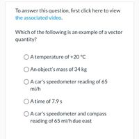 To answer this question, first click here to view
the associated video.
Which of the following is an example of a vector
quantity?
O A temperature of +20 °C
O An object's mass of 34 kg
O A car's speedometer reading of 65
mi/h
O A time of 7.9 s
A car's speedometer and compass
reading of 65 mi/h due east
