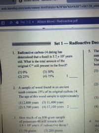 Allison ldr
web.kamihq.com/web/viewer.html?state%3D%7B"ids"%3A%5B"1nSK1ZB_NNIF
日
Per. 1/2 Allison Idrovo - Radioactive.pdf
Set 1-Radioactive Deca
5. The
1. Radioactive carbon-14 dating has
determined that a fossil is 5.7, x 10' years
old. What is the total amount of the
num
The
best
original CH still present in the fossil?
(1)-
(3) 50%
(4) 75%
(1) 0%
(2) 25%
(2)
2. A sample of wood found in an aneient
tomb contains 25% of its original carbon-14.
The age of this wood sample is approximately
(3)
(1) 2,800 years (3) 11,400 ycars
(2) 5,700 ycars (4) 17,100 years 2
(4)
3. How much of an 800-gram sample
of potassium-40 will remain afler
3.9 x 10 years of radioactive decay?
6. An
ske
(1) 50 grams
(3) 200 grams
25.
