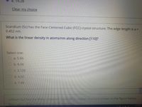 e. 19.28
Clear my choice
Scandium (Sc) has the Face-Centered Cubic (FCC) crystal structure. The edge length is a =
0.452 nm.
What is the linear density in atoms/nm along direction [110]?
Select one:
O a. 5.66
O b. 8.00
O c. 3.128
O d. 4.00
O e. 7.48
Lithium (Li) has the Body-Centered Cubic (BCC) crystal structure shown in the figure below.
The radius of the
Iis r= 0 152 nm.
11:01 PM
