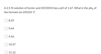 A 2.5 M solution of formic acid (HCOOH) has a pH of 1.67. What is the pKh of
the formate ion (HCOO")?
8.59
9.44
4.56
10.27
11.12
