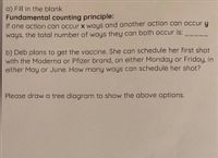 a) Fill in the blank
Fundamental counting principle:
If one action can occur x ways and another action can occur y
ways, the total number of ways they can both occur is:
b) Deb plans to get the vaccine. She can schedule her first shot
with the Moderna or Pfizer brand, on either Monday or Friday, in
either May or June. How many ways can schedule her shot?
Please draw a tree diagram to show the above options.
