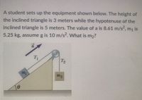 A student sets up the equipment shown below. The height of
the inclined triangle is 3 meters while the hypotenuse of the
inclined triangle is 5 meters. The value of a is 8.61 m/s2, m, is
5.25 kg, assume g is 10 m/s². What is m2?
T2
my
mg
