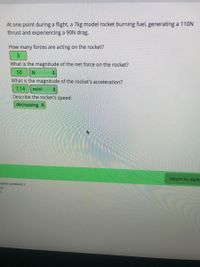 At one point during a flight, a 7kg model rocket burning fuel, generating a 110N
thrust and experiencing a 90N drag.
How many forces are acting on the rocket?
3.
What is the magnitude of the net force on the rocket?
50
N
What is the magnitude of the rocket's acceleration?
7.14
m/s?
Describe the rocket's speed:
decreasing
return to dash
mplete problems 2
tor
