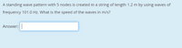 A standing wave pattern with 5 nodes is created in a string of length 1.2 m by using waves of
frequency 101.0 Hz. What is the speed of the waves in m/s?
Answer:
