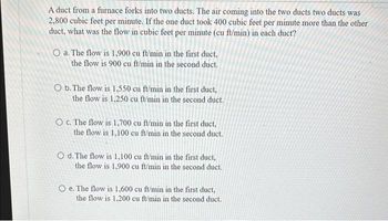 A duct from a furnace forks into two ducts. The air coming into the two ducts two ducts was
2,800 cubic feet per minute. If the one duct took 400 cubic feet per minute more than the other
duct, what was the flow in cubic feet per minute (cu ft/min) in each duct?
O a. The flow is 1,900 cu ft/min in the first duct,
the flow is 900 cu ft/min in the second duct.
O b. The flow is 1,550 cu ft/min in the first duct,
the flow is 1,250 cu ft/min in the second duct.
O c. The flow is 1,700 cu ft/min in the first duct.
the flow is 1,100 cu ft/min in the second duct.
O d. The flow is 1,100 cu ft/min in the first duct,
the flow is 1,900 cu ft/min in the second duct.
O e. The flow is 1,600 cu ft/min in the first duct,
the flow is 1,200 cu ft/min in the second duct.