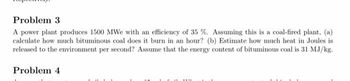 Problem 3
A power plant produces 1500 MWe with an efficiency of 35 %. Assuming this is a coal-fired plant, (a)
calculate how much bituminous coal does it burn in an hour? (b) Estimate how much heat in Joules is
released to the environment per second? Assume that the energy content of bituminous coal is 31 MJ/kg.
Problem 4
**