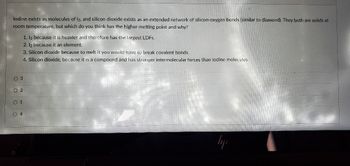 **Understanding Melting Points of Iodine and Silicon Dioxide**

Iodine (I₂) exists as molecules of I₂, whereas silicon dioxide (SiO₂) exists as an extended network of silicon-oxygen bonds (similar to diamond). Both iodine and silicon dioxide are solids at room temperature. This raises an important question regarding their melting points.

**Question:**
Which of the two substances has a higher melting point and why?

**Options:**
1. **I₂ because it is heavier and therefore has the largest London Dispersion Forces (LDFs).**
2. **I₂ because it is an element.**
3. **Silicon dioxide because to melt it you would have to break covalent bonds.**
4. **Silicon dioxide because it is a compound and has stronger intermolecular forces than iodine molecules.**

**Answer:**
Option **3**: **Silicon dioxide because to melt it you would have to break covalent bonds.**

**Explanation:**

- **Option 1:** While I₂ molecules are heavier and have significant London Dispersion Forces (LDFs), these forces are relatively weaker when compared to covalent bonds.
- **Option 2:** Being an element does not inherently determine the melting point; it depends on the bonding between atoms or molecules.
- **Option 3:** Silicon dioxide has a giant covalent structure, meaning its atoms are bonded by strong covalent bonds in a continuous network. Breaking these covalent bonds requires a substantial amount of energy, resulting in a higher melting point.
- **Option 4:** While it's true that silicon dioxide is a compound and has strong intermolecular forces, the primary reason for its high melting point is the strong covalent bonds within its structure.

This fundamental concept in chemistry illustrates the relationship between the type of atomic or molecular bonding and a substance's physical properties, such as melting point.