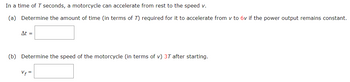 In a time of T seconds, a motorcycle can accelerate from rest to the speed v.
(a) Determine the amount of time (in terms of 7) required for it to accelerate from v to 6v if the power output remains constant.
At =
(b) Determine the speed of the motorcycle (in terms of v) 3T after starting.
Vf=