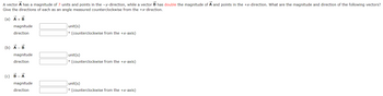 A vector A has a magnitude of 7 units and points in the -y-direction, while a vector B has double the magnitude of A and points in the +x-direction. What are the magnitude and direction of the following vectors?
Give the directions of each as an angle measured counterclockwise from the +x-direction.
(a) A + B
magnitude
direction
(b) A - B
magnitude
direction
(c) B-A
magnitude
direction
unit(s)
° (counterclockwise from the +x-axis)
unit(s)
° (counterclockwise from the +x-axis)
unit(s)
° (counterclockwise from the +x-axis)