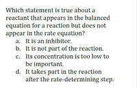 Which statement is true about a
reactant that appears in the balanced
equation for a reaction but does not
appear in the rate equation?
a. It is an inhibitor.
b. It is not part of the reaction.
c. Its concentration is too low to
be important.
d. It takes part in the reaction
after the rate-determining step.
