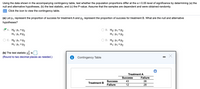 Using the data shown in the accompanying contingency table, test whether the population proportions differ at the a = 0.05 level of significance by determining (a) the
null and alternative hypotheses, (b) the test statistic, and (c) the P-value. Assume that the samples are dependent and were obtained randomly.
Click the icon to view the contingency table.
(a) Let p, represent the proportion of success for treatment A and p, represent the proportion of success for treatment B. What are the null and alternative
hypotheses?
A. Ho: P1 = P2
H1: P1 # P2
B. Ho: P1 = P2
H1: P1 > P2
Ho: P1 = P2
H1: P1 <P2
D. Ho: P1 # P2
H1: P1 = P2
(b) The test statistic x6 is
(Round to two decimal places as needed.)
Contingency Table
Treatment A
Success
Failure
Success
43
26
Treatment B
Failure
28
